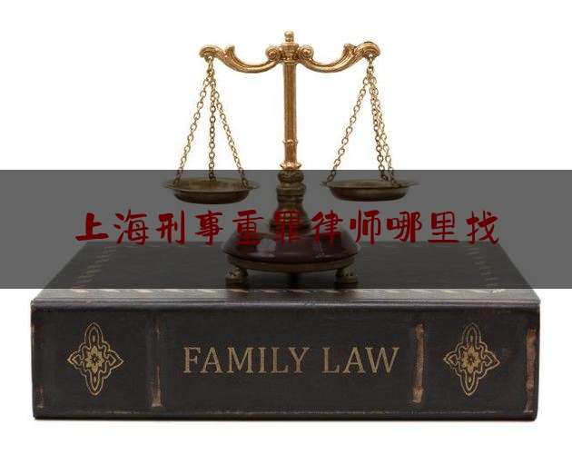 上海刑事重罪律师哪里找（上海刑事案件十大律师排行榜）