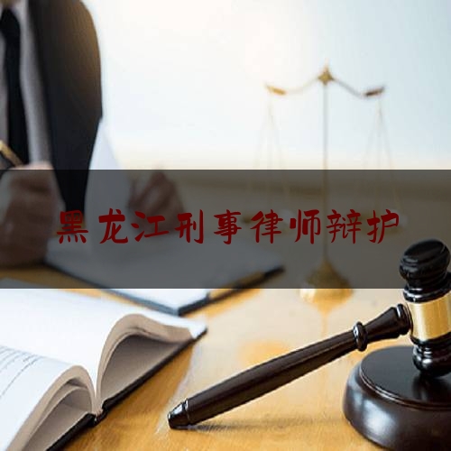 黑龙江刑事律师辩护（黑龙江刑事律师辩护收费标准）