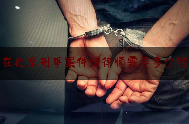 在北京刑事案件请律师需要多少钱（北京刑事案件一般律师费多少）